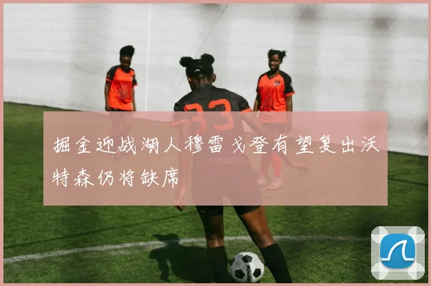 掘金迎战湖人穆雷戈登有望复出沃特森仍将缺席