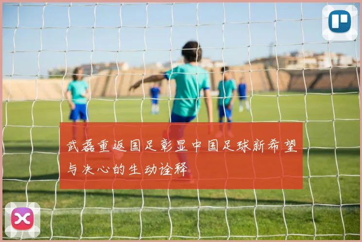 武磊重返国足彰显中国足球新希望与决心的生动诠释