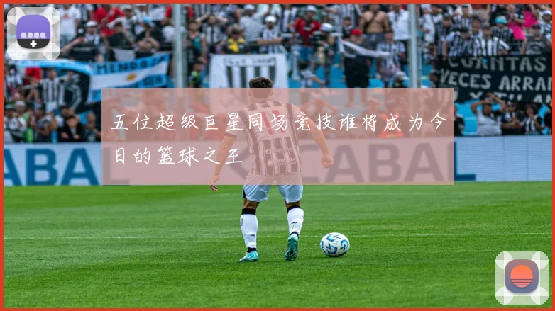 五位超级巨星同场竞技谁将成为今日的篮球之王