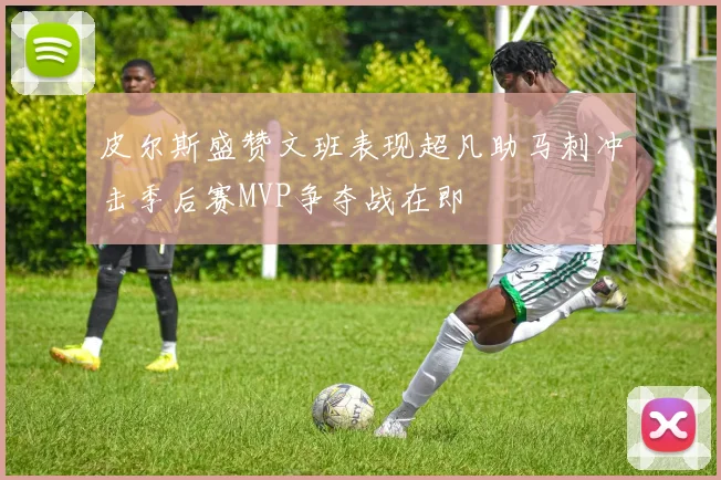 皮尔斯盛赞文班表现超凡助马刺冲击季后赛MVP争夺战在即