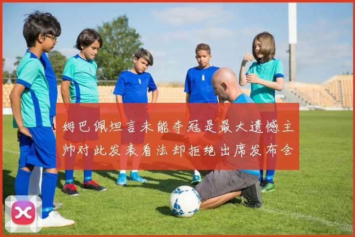 姆巴佩坦言未能夺冠是最大遗憾主帅对此发表看法却拒绝出席发布会
