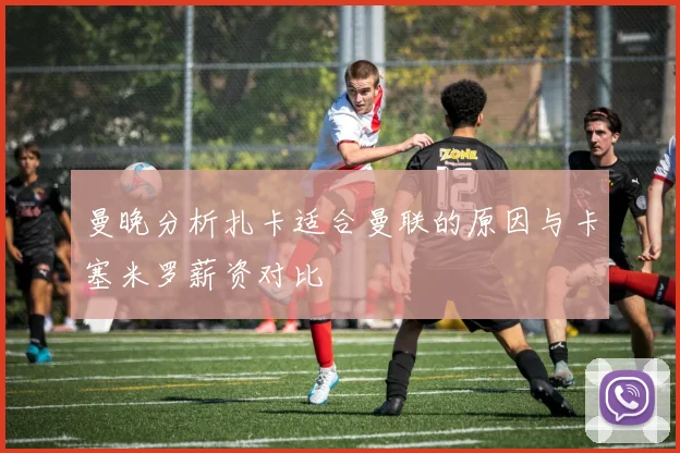 曼晚分析扎卡适合曼联的原因与卡塞米罗薪资对比