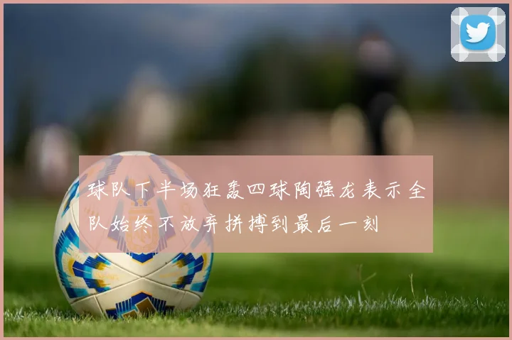 球队下半场狂轰四球陶强龙表示全队始终不放弃拼搏到最后一刻