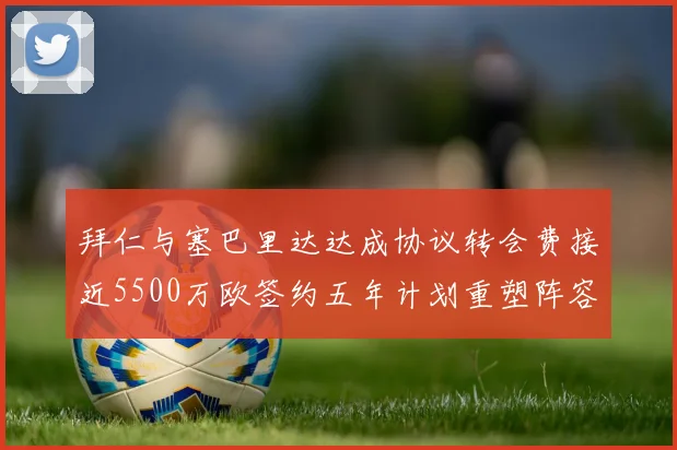 拜仁与塞巴里达达成协议转会费接近5500万欧签约五年计划重塑阵容
