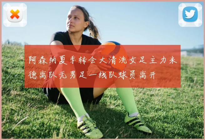 阿森纳夏季转会大清洗女足主力米德离队无男足一线队球员离开