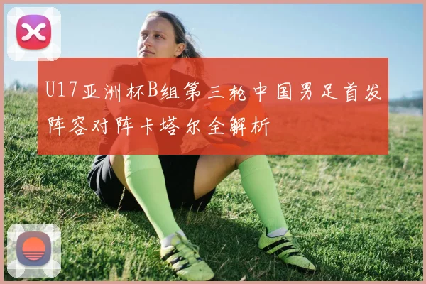 U17亚洲杯B组第三轮中国男足首发阵容对阵卡塔尔全解析