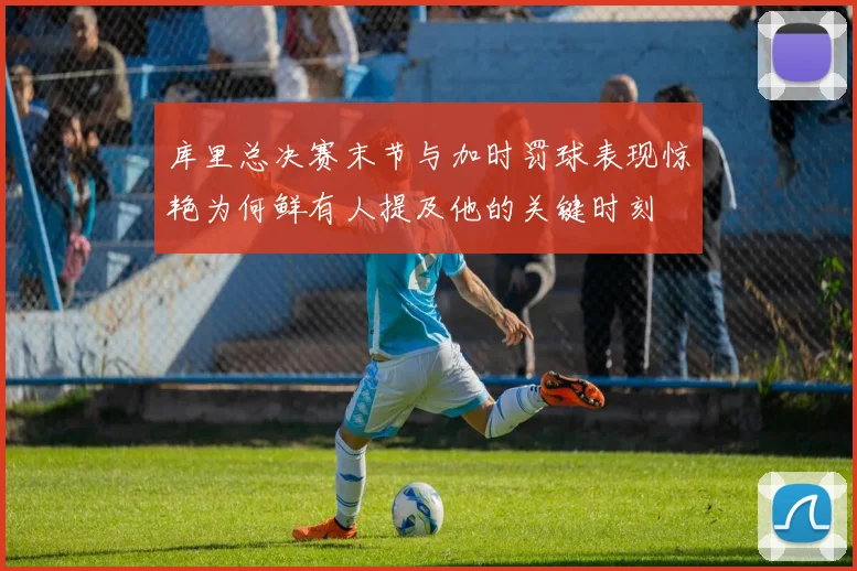 库里总决赛末节与加时罚球表现惊艳为何鲜有人提及他的关键时刻