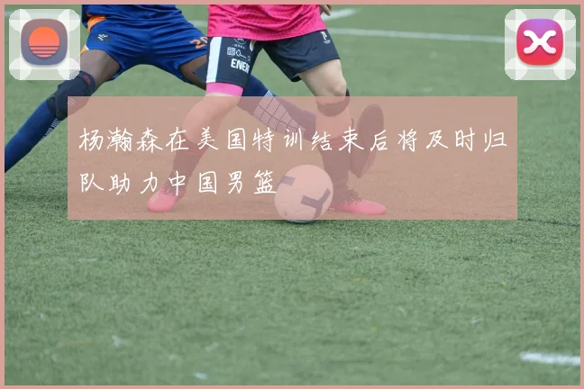 杨瀚森在美国特训结束后将及时归队助力中国男篮