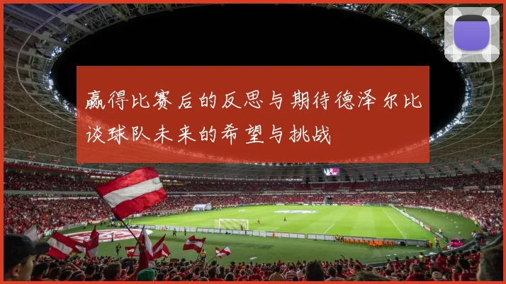 赢得比赛后的反思与期待德泽尔比谈球队未来的希望与挑战