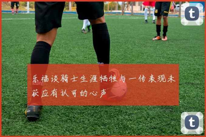 乐福谈骑士生涯牺牲与一传表现未获应有认可的心声