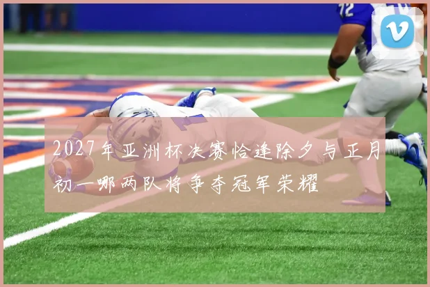 2027年亚洲杯决赛恰逢除夕与正月初一哪两队将争夺冠军荣耀