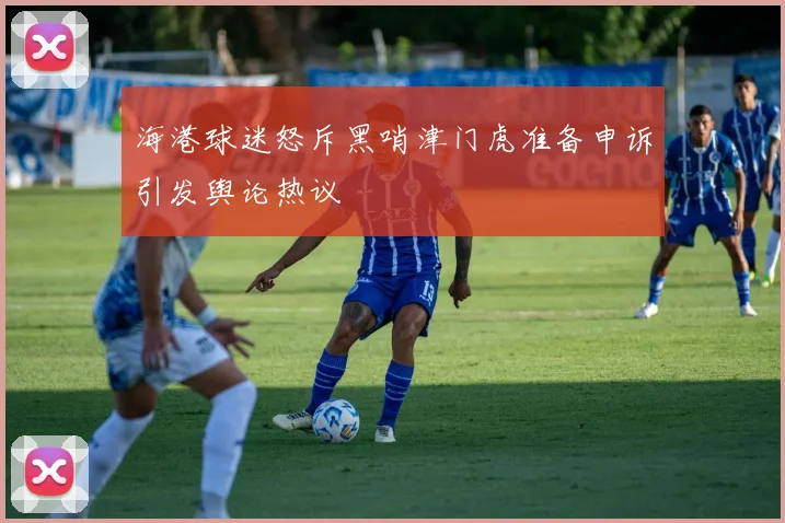 海港球迷怒斥黑哨津门虎准备申诉引发舆论热议