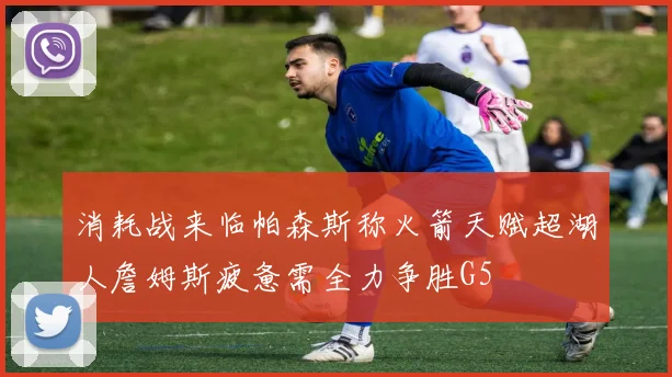 消耗战来临帕森斯称火箭天赋超湖人詹姆斯疲惫需全力争胜G5
