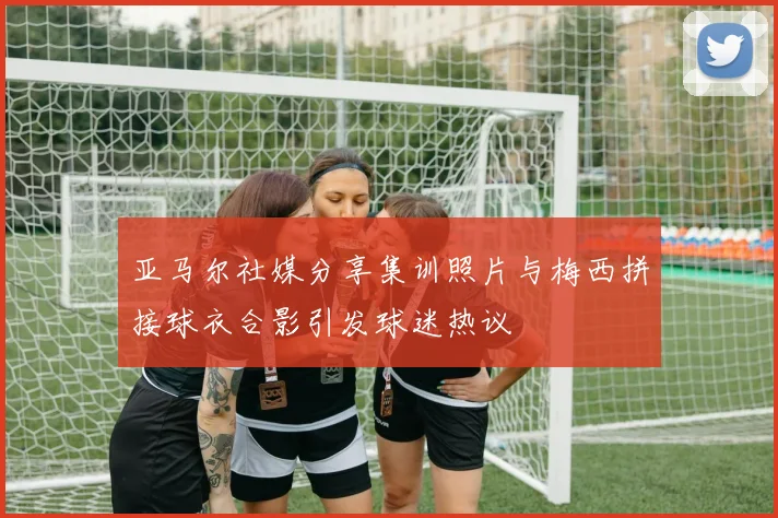 亚马尔社媒分享集训照片与梅西拼接球衣合影引发球迷热议