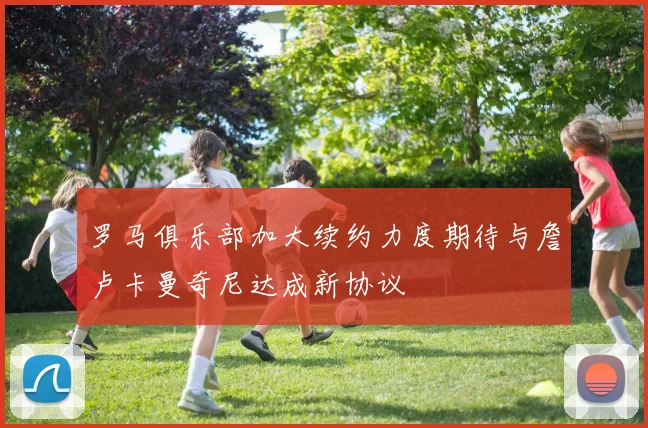 罗马俱乐部加大续约力度期待与詹卢卡曼奇尼达成新协议