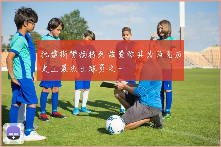 托雷斯赞扬格列兹曼称其为马竞历史上最杰出球员之一