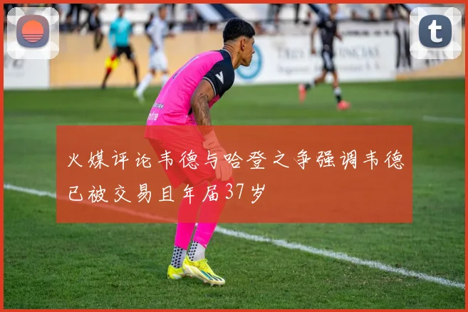 火媒评论韦德与哈登之争强调韦德已被交易且年届37岁