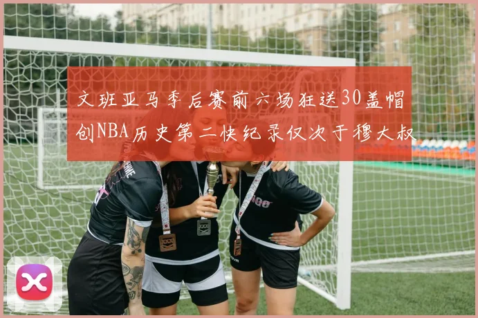 文班亚马季后赛前六场狂送30盖帽创NBA历史第二快纪录仅次于穆大叔的五场表现