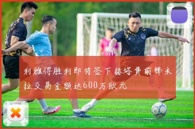 利雅得胜利即将签下赫塔费前锋米拉交易金额达600万欧元