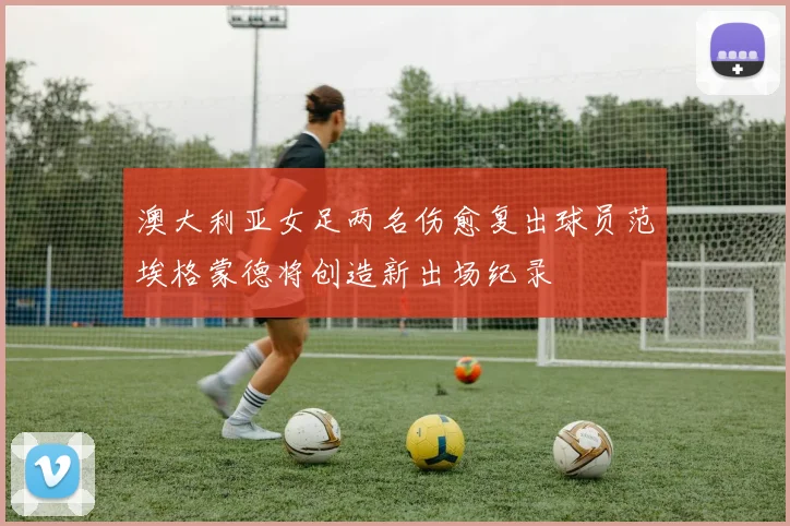 澳大利亚女足两名伤愈复出球员范埃格蒙德将创造新出场纪录