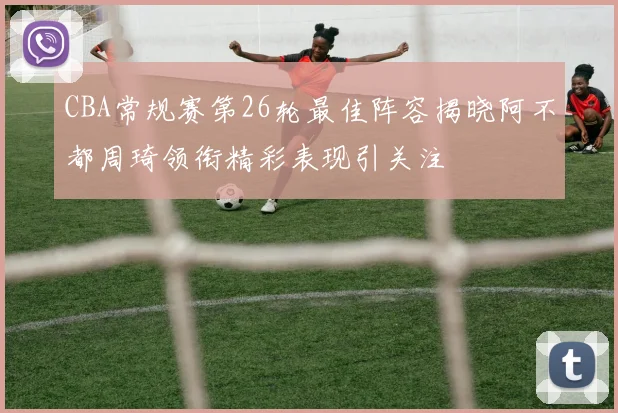 CBA常规赛第26轮最佳阵容揭晓阿不都周琦领衔精彩表现引关注