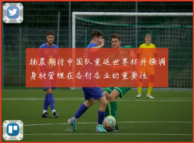 杨晨期待中国队重返世界杯并强调身材管理在各行各业的重要性