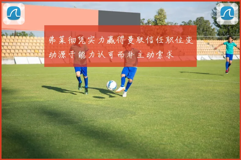 弗莱彻凭实力赢得曼联信任职位变动源于能力认可而非主动索求